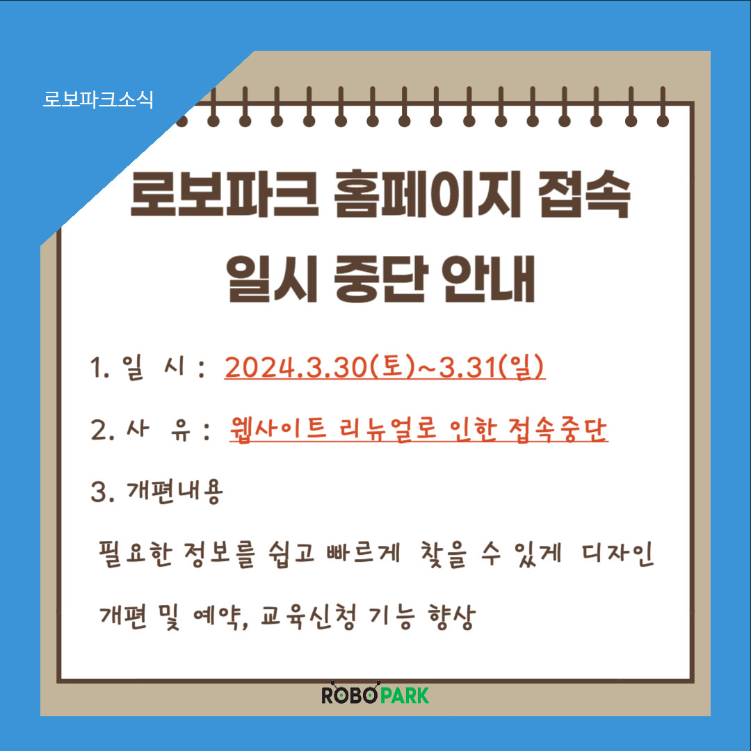 로보파크 소식 로보파크 홈페이지 접속 일시 중단 안내 1.일시: 2024.3.30(토)~3.31(일) 2.사유: 웹사이트 리뉴얼로 인한 접속중단 3.개편내용: 필요한 정보를 쉽고 빠르게 찾을 수 있게 디자인 개편 및 예약, 교육신청 기능 향상