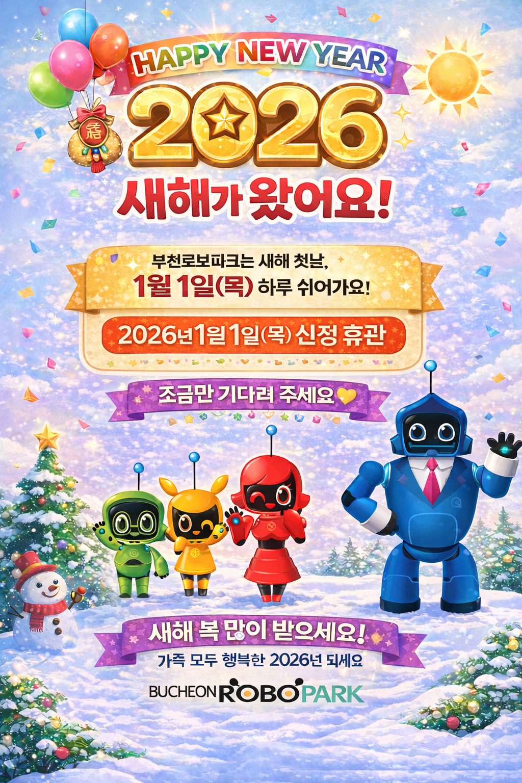 HAPPY NEW YEAR 2026 새해가 왔어요! 부천로보파크 새해 첫날, 1월 1일(목) 하루 쉬어가요! 2026년 1월 1일 (목) 신정 휴관 조금만 기다려주세요. 새해 복 많이 받으세요! 가족 모두 행복한 2026년 되세요 BUCHEON ROBOPARK
